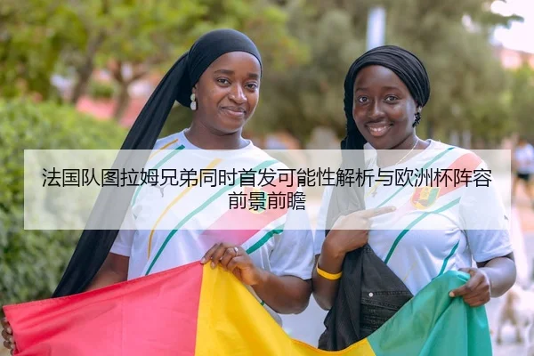 法国队图拉姆兄弟同时首发可能性解析与欧洲杯阵容前景前瞻
