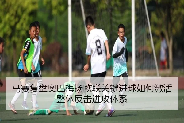 马赛复盘奥巴梅扬欧联关键进球如何激活整体反击进攻体系