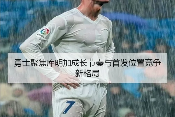 勇士聚焦库明加成长节奏与首发位置竞争新格局