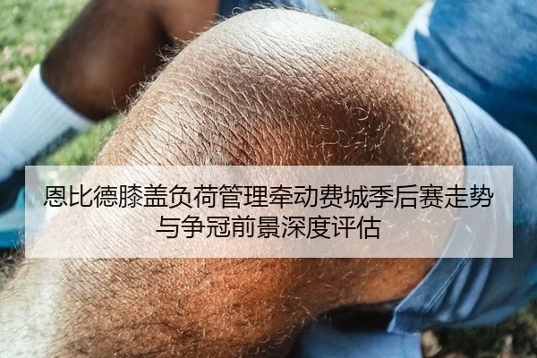 恩比德膝盖负荷管理牵动费城季后赛走势与争冠前景深度评估（leyu）