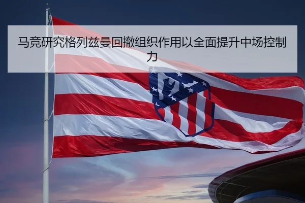 马竞研究格列兹曼回撤组织作用以全面提升中场控制力