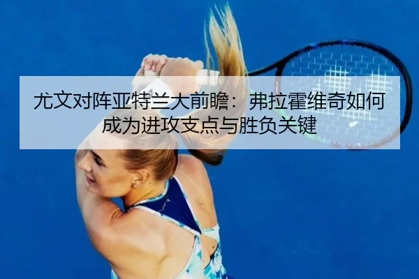 尤文对阵亚特兰大前瞻：弗拉霍维奇如何成为进攻支点与胜负关键（leyu）