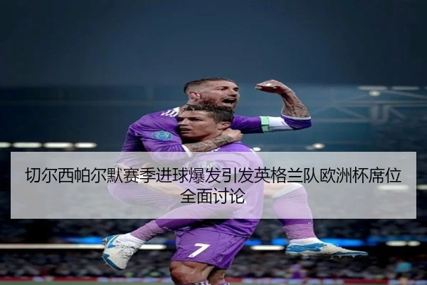 切尔西帕尔默赛季进球爆发引发英格兰队欧洲杯席位全面讨论