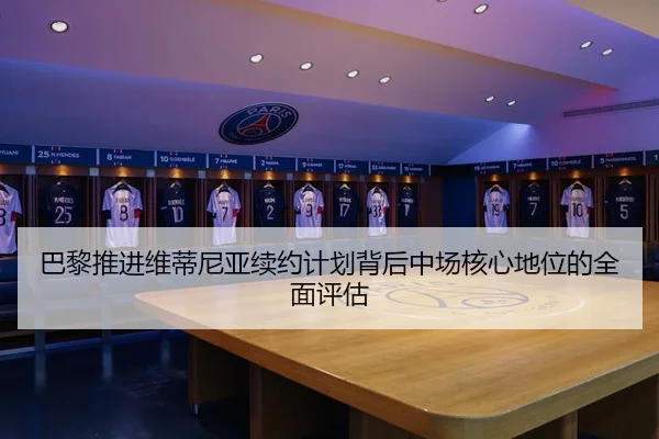 巴黎推进维蒂尼亚续约计划背后中场核心地位的全面评估