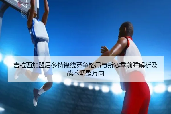 吉拉西加盟后多特锋线竞争格局与新赛季前瞻解析及战术调整方向 - leyu