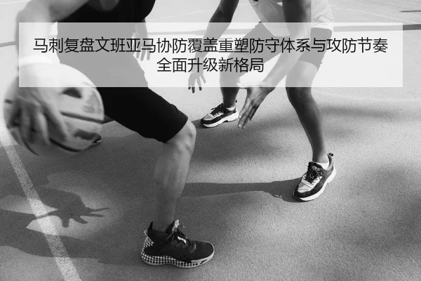 马刺复盘文班亚马协防覆盖重塑防守体系与攻防节奏全面升级新格局（leyu）