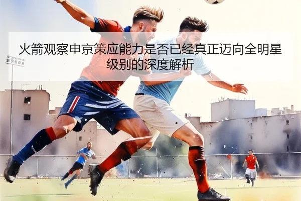 火箭观察申京策应能力是否已经真正迈向全明星级别的深度解析（leyu）