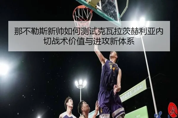 那不勒斯新帅如何测试克瓦拉茨赫利亚内切战术价值与进攻新体系 | leyu