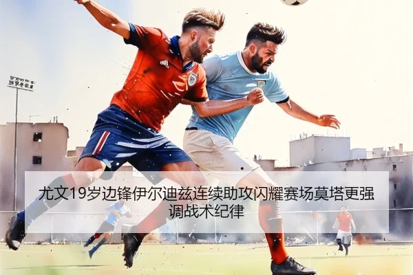 尤文19岁边锋伊尔迪兹连续助攻闪耀赛场莫塔更强调战术纪律 - leyu